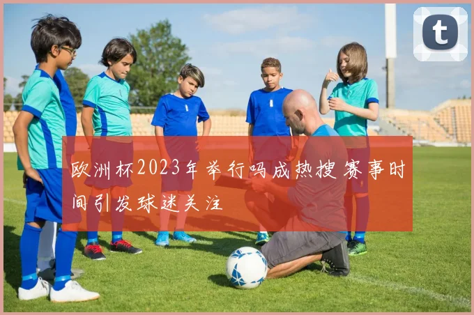 欧洲杯2023年举行吗成热搜 赛事时间引发球迷关注