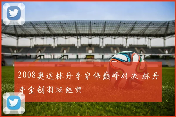 2008奥运林丹李宗伟巅峰对决 林丹夺金创羽坛经典