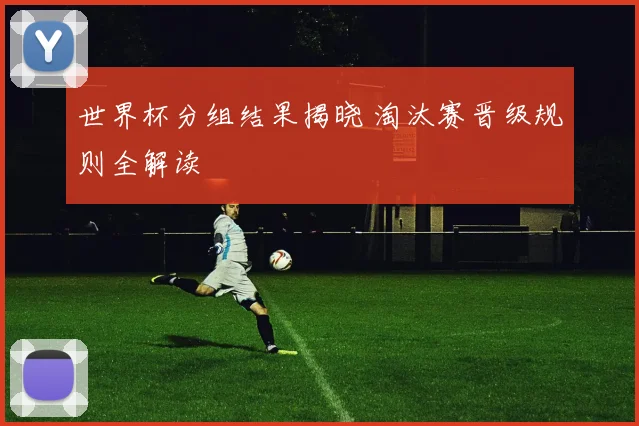 世界杯分组结果揭晓 淘汰赛晋级规则全解读