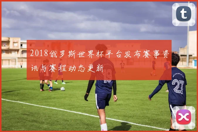 2018俄罗斯世界杯平台发布赛事资讯与赛程动态更新