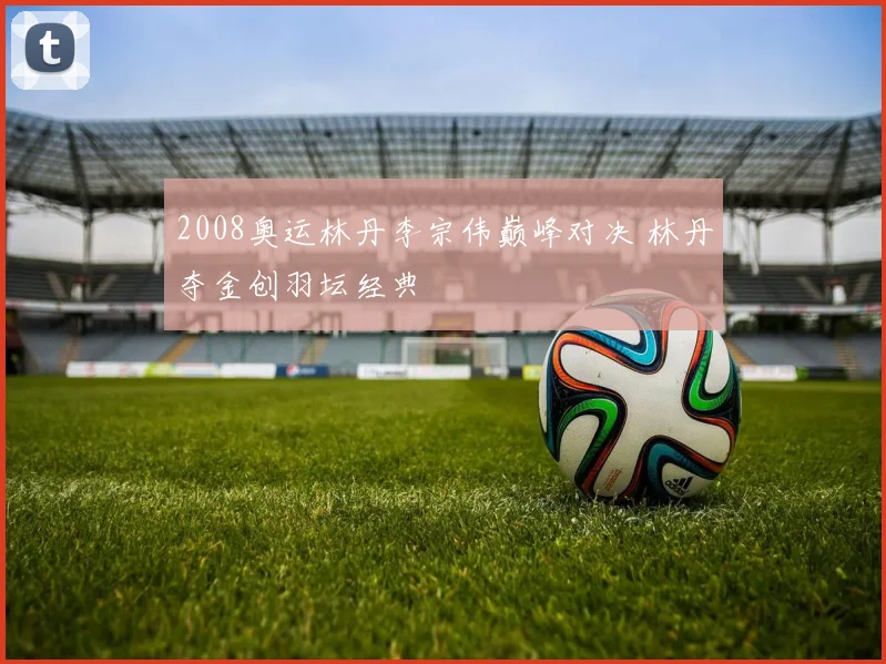 2008奥运林丹李宗伟巅峰对决 林丹夺金创羽坛经典