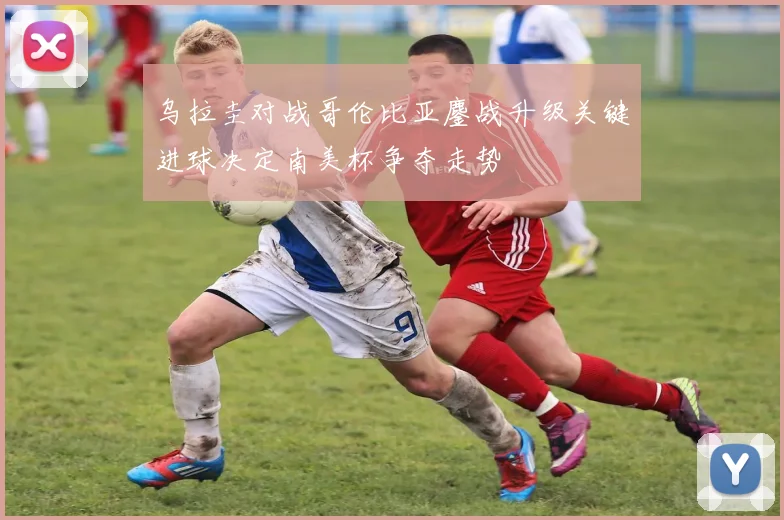 乌拉圭对战哥伦比亚鏖战升级关键进球决定南美杯争夺走势